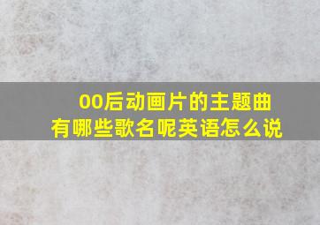 00后动画片的主题曲有哪些歌名呢英语怎么说