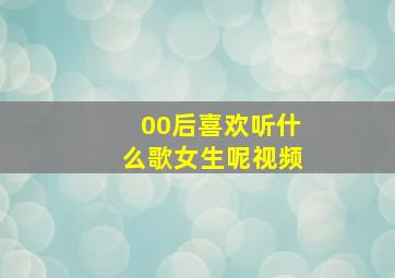 00后喜欢听什么歌女生呢视频