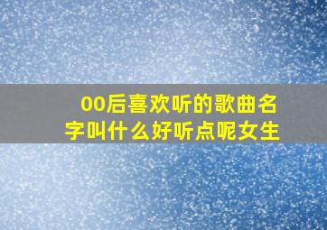 00后喜欢听的歌曲名字叫什么好听点呢女生