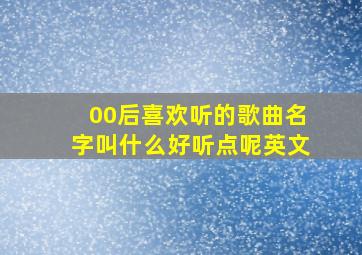 00后喜欢听的歌曲名字叫什么好听点呢英文