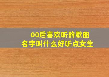 00后喜欢听的歌曲名字叫什么好听点女生