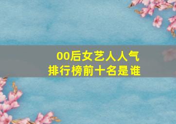 00后女艺人人气排行榜前十名是谁