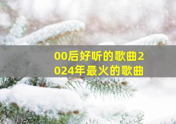 00后好听的歌曲2024年最火的歌曲