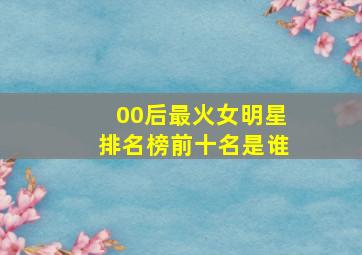 00后最火女明星排名榜前十名是谁