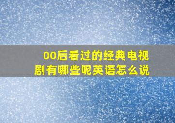 00后看过的经典电视剧有哪些呢英语怎么说