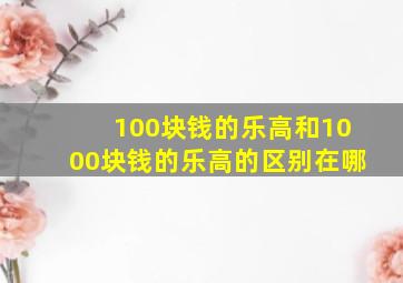 100块钱的乐高和1000块钱的乐高的区别在哪