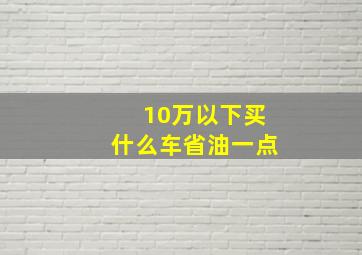 10万以下买什么车省油一点