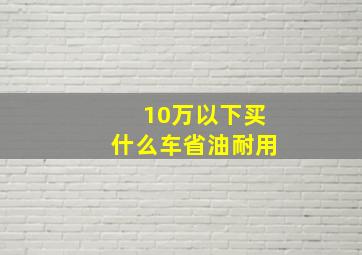 10万以下买什么车省油耐用