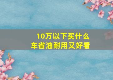 10万以下买什么车省油耐用又好看