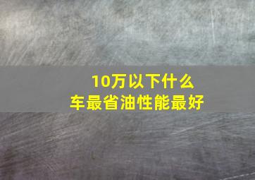 10万以下什么车最省油性能最好