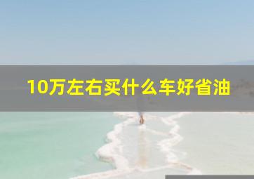 10万左右买什么车好省油