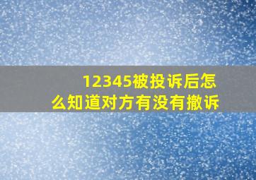 12345被投诉后怎么知道对方有没有撤诉