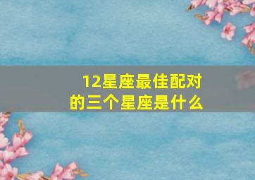 12星座最佳配对的三个星座是什么