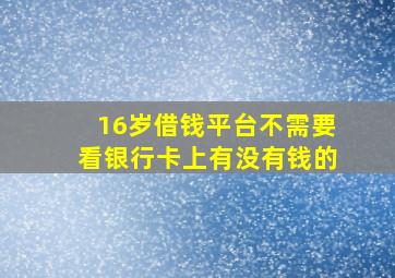 16岁借钱平台不需要看银行卡上有没有钱的