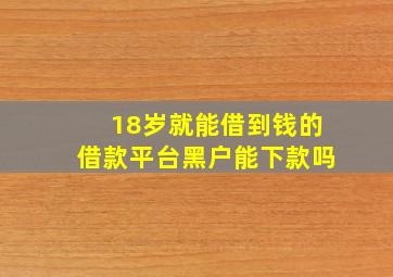 18岁就能借到钱的借款平台黑户能下款吗