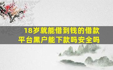 18岁就能借到钱的借款平台黑户能下款吗安全吗