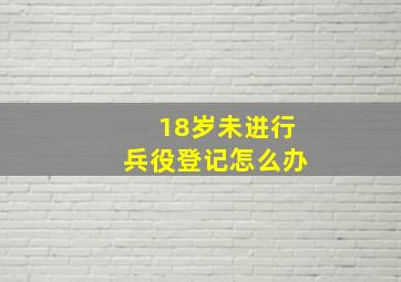 18岁未进行兵役登记怎么办