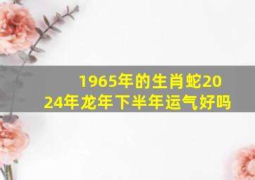 1965年的生肖蛇2024年龙年下半年运气好吗