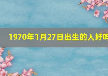 1970年1月27日出生的人好吗