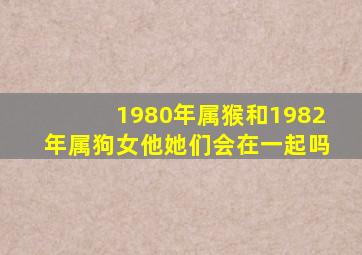 1980年属猴和1982年属狗女他她们会在一起吗