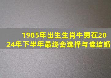 1985年出生生肖牛男在2024年下半年最终会选择与谁结婚