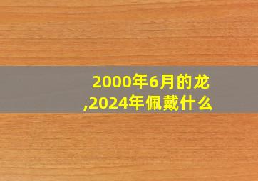 2000年6月的龙,2024年佩戴什么