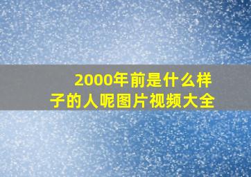 2000年前是什么样子的人呢图片视频大全