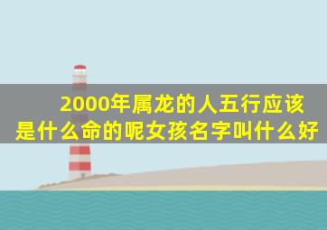 2000年属龙的人五行应该是什么命的呢女孩名字叫什么好