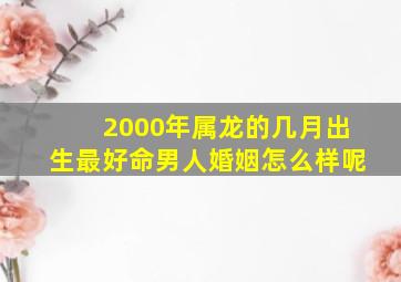 2000年属龙的几月出生最好命男人婚姻怎么样呢