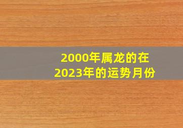 2000年属龙的在2023年的运势月份