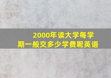 2000年读大学每学期一般交多少学费呢英语