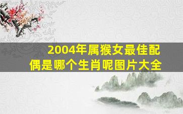 2004年属猴女最佳配偶是哪个生肖呢图片大全