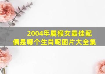 2004年属猴女最佳配偶是哪个生肖呢图片大全集