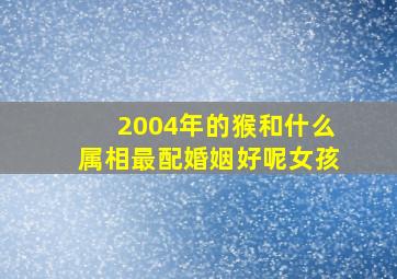 2004年的猴和什么属相最配婚姻好呢女孩