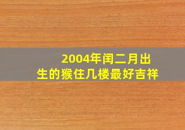 2004年闰二月出生的猴住几楼最好吉祥