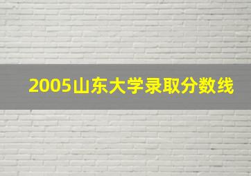 2005山东大学录取分数线