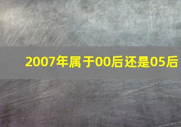 2007年属于00后还是05后