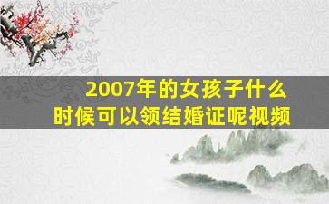 2007年的女孩子什么时候可以领结婚证呢视频