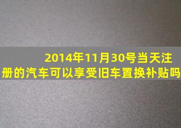 2014年11月30号当天注册的汽车可以享受旧车置换补贴吗