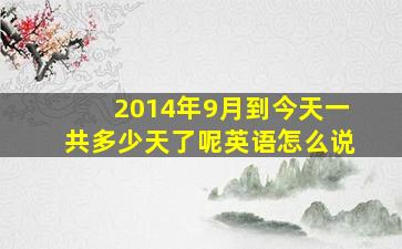 2014年9月到今天一共多少天了呢英语怎么说