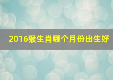 2016猴生肖哪个月份出生好