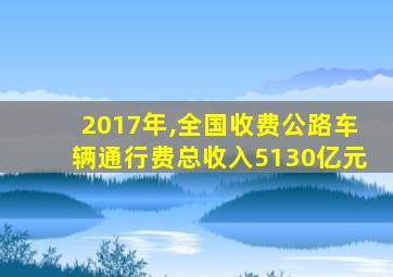 2017年,全国收费公路车辆通行费总收入5130亿元