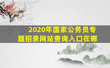 2020年国家公务员专题招录网站查询入口在哪