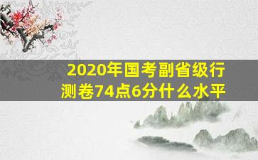 2020年国考副省级行测卷74点6分什么水平