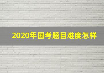 2020年国考题目难度怎样