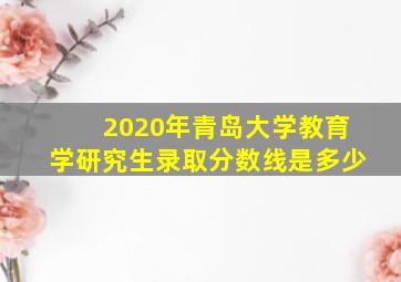 2020年青岛大学教育学研究生录取分数线是多少