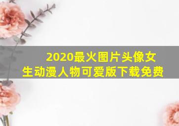 2020最火图片头像女生动漫人物可爱版下载免费