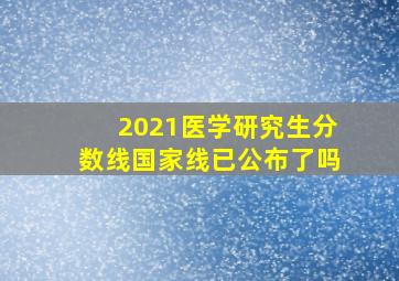 2021医学研究生分数线国家线已公布了吗