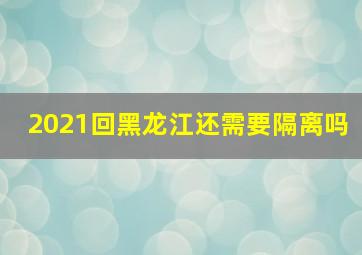 2021回黑龙江还需要隔离吗