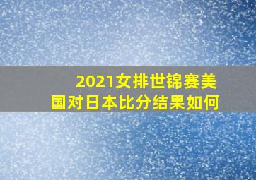 2021女排世锦赛美国对日本比分结果如何